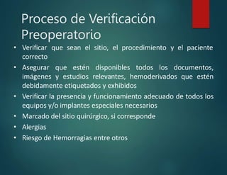 Proceso de Verificación
Preoperatorio
• Verificar que sean el sitio, el procedimiento y el paciente
correcto
• Asegurar que estén disponibles todos los documentos,
imágenes y estudios relevantes, hemoderivados que estén
debidamente etiquetados y exhibidos
• Verificar la presencia y funcionamiento adecuado de todos los
equipos y/o implantes especiales necesarios
• Marcado del sitio quirúrgico, si corresponde
• Alergias
• Riesgo de Hemorragias entre otros
 