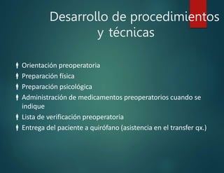 Desarrollo de procedimientos
y técnicas
Orientación preoperatoria
Preparación física
Preparación psicológica
Administración de medicamentos preoperatorios cuando se
indique
Lista de verificación preoperatoria
Entrega del paciente a quirófano (asistencia en el transfer qx.)
 