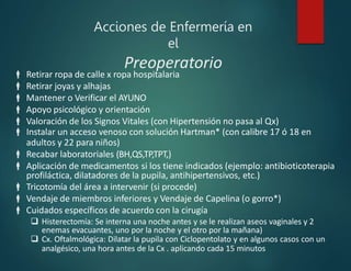 Acciones de Enfermería en
el
Preoperatorio
 Retirar ropa de calle x ropa hospitalaria
 Retirar joyas y alhajas
 Mantener o Verificar el AYUNO
 Apoyo psicológico y orientación
 Valoración de los Signos Vitales (con Hipertensión no pasa al Qx)
 Instalar un acceso venoso con solución Hartman* (con calibre 17 ó 18 en
adultos y 22 para niños)
 Recabar laboratoriales (BH,QS,TP,TPT,)
 Aplicación de medicamentos si los tiene indicados (ejemplo: antibioticoterapia
profiláctica, dilatadores de la pupila, antihipertensivos, etc.)
 Tricotomía del área a intervenir (si procede)
 Vendaje de miembros inferiores y Vendaje de Capelina (o gorro*)
 Cuidados específicos de acuerdo con la cirugía
 Histerectomía: Se interna una noche antes y se le realizan aseos vaginales y 2
enemas evacuantes, uno por la noche y el otro por la mañana)
 Cx. Oftalmológica: Dilatar la pupila con Ciclopentolato y en algunos casos con un
analgésico, una hora antes de la Cx . aplicando cada 15 minutos
 