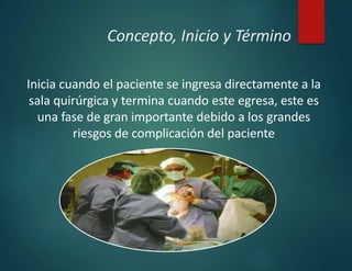 Concepto, Inicio y Término
Inicia cuando el paciente se ingresa directamente a la
sala quirúrgica y termina cuando este egresa, este es
una fase de gran importante debido a los grandes
riesgos de complicación del paciente
 