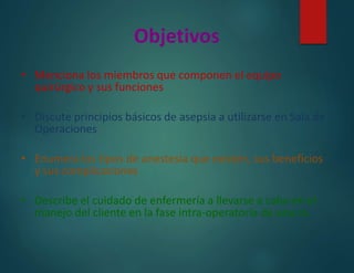 Objetivos
• Menciona los miembros que componen el equipo
quirúrgico y sus funciones
• Discute principios básicos de asepsia a utilizarse en Sala de
Operaciones
• Enumera los tipos de anestesia que existen, sus beneficios
y sus complicaciones
• Describe el cuidado de enfermería a llevarse a cabo en el
manejo del cliente en la fase intra-operatoria de una cx.
 