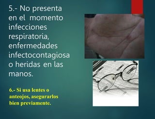 5.- No presenta
en el momento
infecciones
respiratoria,
enfermedades
infectocontagiosa
o heridas en las
manos.
6.- Si usa lentes o
anteojos, asegurarlos
bien previamente.
 