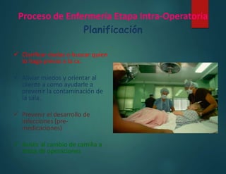 Proceso de Enfermería Etapa Intra-Operatoria
Planificación
 Clarificar dudas o buscar quien
lo haga previo a la cx.
 Aliviar miedos y orientar al
cliente a como ayudarle a
prevenir la contaminación de
la sala.
 Prevenir el desarrollo de
infecciones (pre-
medicaciones)
 Asistir al cambio de camilla a
mesa de operaciones
 