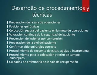 Desarrollo de procedimientos y
técnicas
Preparación de la sala de operaciones
Posiciones quirúrgicas
Colocación segura del paciente en la mesa de operaciones
Valoración continua de la seguridad del paciente
Prevención de lesiones por compresión
Preparación de la piel del paciente
Confirmar sitio quirúrgico correcto
Procedimiento de recuento de gasas, agujas e instrumental
Procedimiento para la colocación y retiro de campos
quirúrgicos
Cuidados de enfermería en la sala de recuperación
 