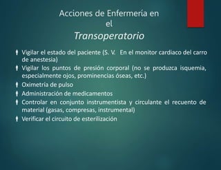 Acciones de Enfermería en
el
Transoperatorio
 Vigilar el estado del paciente (S. V. En el monitor cardiaco del carro
de anestesia)
 Vigilar los puntos de presión corporal (no se produzca isquemia,
especialmente ojos, prominencias óseas, etc.)
 Oximetría de pulso
 Administración de medicamentos
 Controlar en conjunto instrumentista y circulante el recuento de
material (gasas, compresas, instrumental)
 Verificar el circuito de esterilización
 
