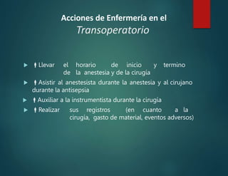 Acciones de Enfermería en el
Transoperatorio
 Llevar el horario de inicio y termino
de la anestesia y de la cirugía
 Asistir al anestesista durante la anestesia y al cirujano
durante la antisepsia
 Auxiliar a la instrumentista durante la cirugía
 Realizar sus registros (en cuanto a la
cirugía, gasto de material, eventos adversos)
 