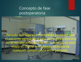 Concepto de fase
postoperatoria
Periodo quirúrgico comprendido posterior que
el paciente egresa de la sala quirúrgica y termina
en la recuperación pronta del individuo, en esta
etapa es crucial la vigilancia estrecha de
cualquier complicación en el paciente.
 