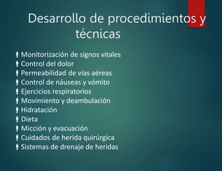 Desarrollo de procedimientos y
técnicas
Monitorización de signos vitales
Control del dolor
Permeabilidad de vías aéreas
Control de náuseas y vómito
Ejercicios respiratorios
Movimiento y deambulación
Hidratación
Dieta
Micción y evacuación
Cuidados de herida quirúrgica
Sistemas de drenaje de heridas
 