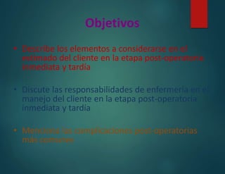 Objetivos
• Describe los elementos a considerarse en el
estimado del cliente en la etapa post-operatoria
inmediata y tardía
• Discute las responsabilidades de enfermería en el
manejo del cliente en la etapa post-operatoria
inmediata y tardía
• Menciona las complicaciones post-operatorias
más comunes
 