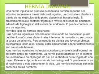 HERNIA INGUINAL
Una hernia inguinal se produce cuando una porción pequeña del
intestino sobresale a través del canal inguinal, un conducto o abertura a
través de los músculos de la pared abdominal, hacia la ingle. El
abultamiento suele contener tejido que reviste el interior del abdomen,
además de tejido graso del interior del abdomen. O puede contener un
asa de intestino.
Hay dos tipos de hernias inguinales:
•Las hernias inguinales directas ocurren cuando se produce un punto
débil en los músculos abdominales inferiores. A menudo, no se conoce
la causa de la hernia. Pero a menudo se piensa que levantar objetos,
esforzarse o toser, o ser obeso, estar embarazada o tener estreñimiento
son causas de hernias.
•Las hernias inguinales indirectas suceden cuando el canal inguinal no
se cierra antes del nacimiento. La hernia puede aparecer en el escroto
de un hombre o en el pliegue de piel en la abertura de la vagina de una
mujer. Este es el tipo más común de hernia inguinal. Y puede ocurrir en
el nacimiento o más adelante en la vida. Las hernias indirectas son más
comunes en los hombres.
 