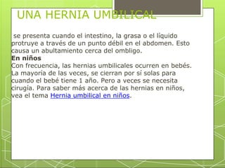 UNA HERNIA UMBILICAL
se presenta cuando el intestino, la grasa o el líquido
protruye a través de un punto débil en el abdomen. Esto
causa un abultamiento cerca del ombligo.
En niños
Con frecuencia, las hernias umbilicales ocurren en bebés.
La mayoría de las veces, se cierran por sí solas para
cuando el bebé tiene 1 año. Pero a veces se necesita
cirugía. Para saber más acerca de las hernias en niños,
vea el tema Hernia umbilical en niños.
 