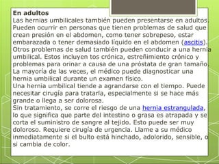 En adultos
Las hernias umbilicales también pueden presentarse en adultos.
Pueden ocurrir en personas que tienen problemas de salud que
crean presión en el abdomen, como tener sobrepeso, estar
embarazada o tener demasiado líquido en el abdomen (ascitis).
Otros problemas de salud también pueden conducir a una hernia
umbilical. Estos incluyen tos crónica, estreñimiento crónico y
problemas para orinar a causa de una próstata de gran tamaño.
La mayoría de las veces, el médico puede diagnosticar una
hernia umbilical durante un examen físico.
Una hernia umbilical tiende a agrandarse con el tiempo. Puede
necesitar cirugía para tratarla, especialmente si se hace más
grande o llega a ser dolorosa.
Sin tratamiento, se corre el riesgo de una hernia estrangulada,
lo que significa que parte del intestino o grasa es atrapada y se
corta el suministro de sangre al tejido. Esto puede ser muy
doloroso. Requiere cirugía de urgencia. Llame a su médico
inmediatamente si el bulto está hinchado, adolorido, sensible, o
si cambia de color.
 