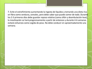 7. Evite el estreñimiento aumentando la ingesta de líquidos y tomando una dieta rica
en fibra como verduras, cereales, pero debe saber que puede comer de todo. Durante
los 2-3 primeros días debe guardar reposo relativo (cama sillón y deambulación leve),
la movilización se hará progresivamente a partir de entonces y durante 4-6 semanas
evitará esfuerzos como cogida de peso. No debe conducir en aproximadamente una
semana.
 