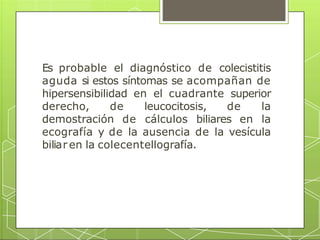 Es probable el diagnóstico de colecistitis
aguda si estos síntomas se acompañan de
hipersensibilidad en el cuadrante superior
derecho, de leucocitosis, de la
demostración de cálculos biliares en la
ecografía y de la ausencia de la vesícula
biliar en la colecentellografía.
 
