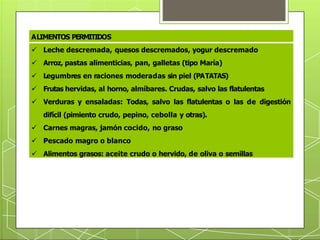 ALIMENTOS PERMITIDOS
 Leche descremada, quesos descremados, yogur descremado
 Arroz, pastas alimenticias, pan, galletas (tipo María)
 Legumbres en raciones moderadas sin piel (PATATAS)
 Frutas hervidas, al horno, almíbares. Crudas, salvo las flatulentas
 Verduras y ensaladas: Todas, salvo las flatulentas o las de digestión
difícil (pimiento crudo, pepino, cebolla y otras).
 Carnes magras, jamón cocido, no graso
 Pescado magro o blanco
 Alimentos grasos: aceite crudo o hervido, de oliva o semillas
 