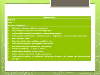 PREOPERATORIO
CAMPO 2
CLASE J
PREPARACIÓN QUIRÚRGICA
 Confirmar la información explicativa preoperatoria.
 Asegurarse de que el paciente no recibe nada por boca.
 Verificar que ha firmado el correspondiente consentimiento quirúrgico.
 Verificar que los resultados de los análisis de laboratorio y diagnóstico se encuentran registrados en la hoja.
 Retirar alhajas y/o anillos.
 Quitar el esmalte de uñas, maquillaje u horquillas de pelo.
 Extraer dentaduras postizas, gafas y lentillas u otras prótesis.
 Administrar y registrar los medicamentos preoperatorios.
 Poner en marcha terapia i. v., según se ordene.
 Realizar afeitado quirúrgico, fricción o ducha.
 Colocar calcetines anti embolia (vendaje compresivo).
 Proporcionar información a la familia acerca de las zonas de espera y las horas de visita de los pacientes
quirúrgicos.
 