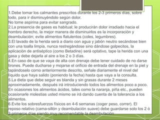 1.Debe tomar los calmantes prescritos durante los 2-3 primeros días, sobre
todo, para ir disminuyéndolo según dolor.
No tome aspirina para evitar sangrado.
2.La presencia de gases es habitual; le producirán dolor irradiado hacia el
hombro derecho, la mejor manera de disminuirlos es la incorporación y
deambulación; evite alimentos flatulentos (coles, legumbres).
3.El lavado de la herida será a diario con agua y jabón neutro secándose bien
con una toalla limpia, nunca restregándose sino dándose golpecitos, la
aplicación de antiséptico (como Betadine) será optativo, tape la herida con una
gasa y debe dejarla al aire a los 2 o 3 días.
4.En caso de que se vaya de alta con drenaje debe tener cuidado de no darse
tirones. Puede ducharse y mojarse el orificio de entrada del drenaje en la piel y
tapándoselo como anteriormente descrito, señale diariamente el nivel del
líquido que haya salido (poniendo la fecha) hasta que vaya a la consulta.
5.La dieta que debe seguir es blanda y sin grasas durante 2 meses
aproximadamente, después irá introduciendo todos los alimentos poco a poco.
En ocasiones los alimentos ácidos, tales como la naranja, piña etc., pueden
ocasionarle molestias usted mismo se irá dando cuenta de la tolerancia a los
alimentos.
6.Evite los sobresfuerzos físicos en 4-6 semanas (coger peso, correr). El
reposo relativo (cama-sillón y deambulación suave) debe guardarse solo los 2 ó
3 primeros días siendo muy recomendable la deambulación
 