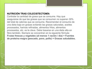 NUTRICIÓN TRAS COLECISTECTOMÍA
Controlar la cantidad de grasa que se consume. Hay que
asegurarse de que las grasas que se consumen no superen 30%
del total de calorías que se consume. Recomendar el consumo de
una dieta baja en grasas evitando las grasas saturadas, aceites
procesados, harinas refinadas, alimentos fritos, alimentos
procesados, etc. es la clave. Debe basarse en una dieta alta en
fibra también. Siempre se concentran en la siguiente fórmula:
Frutas frescas y vegetales (al menos 1 ración / día) + Fuentes
de proteína magra (pescado, pavo, pollo) + Grasas saludables.
 