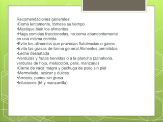 Recomendaciones generales:
•Coma lentamente, tómese su tiempo
•Mastique bien los alimentos
•Haga comidas fraccionadas, no coma abundantemente
en una misma comida
•Evite los alimentos que provocan flatulencias o gases
•Evite las grasas de forma general Alimentos permitidos:
•Leche desnatada
•Verduras y frutas hervidas o a la plancha (zanahoria,
verduras de hoja, melocotón, pera, manzana)
•Carne de vaca magra y pechuga de pollo sin piel
•Mermelada, azúcar y dulces
•Arroces, panes sin grasa
•Infusiones (té y manzanilla)
 