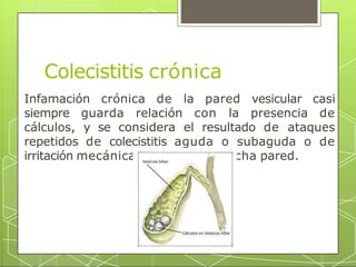 Colecistitis crónica
Infamación crónica de la pared vesicular casi
siempre guarda relación con la presencia de
cálculos, y se considera el resultado de ataques
repetidos de colecistitis aguda o subaguda o de
irritación mecánica persistente de dicha pared.
 