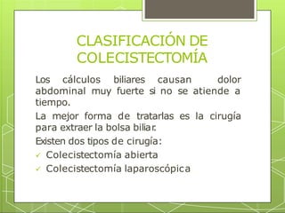CLASIFICACIÓN DE
COLECISTECTOMÍA
Los cálculos biliares causan dolor
abdominal muy fuerte si no se atiende a
tiempo.
La mejor forma de tratarlas es la cirugía
para extraer la bolsa biliar
.
Existen dos tipos de cirugía:
 Colecistectomía abierta
 Colecistectomía laparoscópica
 