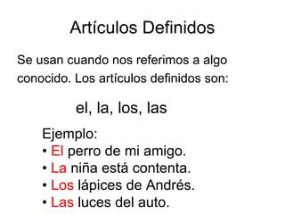 Artículos Definidos
Se usan cuando nos referimos a algo
conocido. Los artículos definidos son:
el, la, los, las
Ejemplo:
• El perro de mi amigo.
• La niña está contenta.
• Los lápices de Andrés.
• Las luces del auto.
 