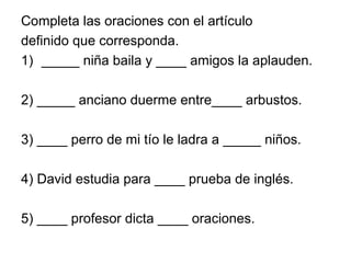 Completa las oraciones con el artículo
definido que corresponda.
1) _____ niña baila y ____ amigos la aplauden.
2) _____ anciano duerme entre____ arbustos.
3) ____ perro de mi tío le ladra a _____ niños.
4) David estudia para ____ prueba de inglés.
5) ____ profesor dicta ____ oraciones.
 