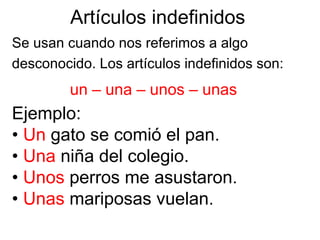 Artículos indefinidos
Se usan cuando nos referimos a algo
desconocido. Los artículos indefinidos son:
un – una – unos – unas
Ejemplo:
• Un gato se comió el pan.
• Una niña del colegio.
• Unos perros me asustaron.
• Unas mariposas vuelan.
 