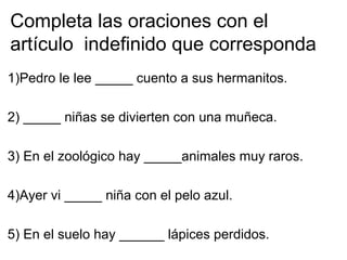 Completa las oraciones con el
artículo indefinido que corresponda
1)Pedro le lee _____ cuento a sus hermanitos.
2) _____ niñas se divierten con una muñeca.
3) En el zoológico hay _____animales muy raros.
4)Ayer vi _____ niña con el pelo azul.
5) En el suelo hay ______ lápices perdidos.
 