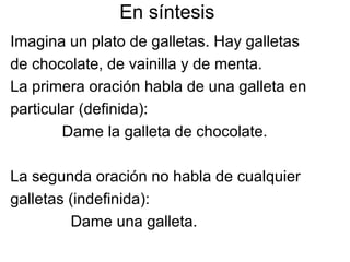 En síntesis
Imagina un plato de galletas. Hay galletas
de chocolate, de vainilla y de menta.
La primera oración habla de una galleta en
particular (definida):
Dame la galleta de chocolate.
La segunda oración no habla de cualquier
galletas (indefinida):
Dame una galleta.
 