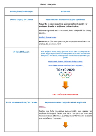 Martes 16 de junio
Horario/Áreas/Maestros/as Actividades
1º Hora Lengua/ Mª Carmen Repaso Análisis de Oraciones: Sujeto y predicado
Recuerda: el sujeto es quién o quiénes realizan la acción y el
predicado describe la acción que realiza el sujeto.
Realiza el siguiente test. Al finalizarlo podrá comprobar tus fallos y
aciertos.
Análisis de oraciones
Enlace: https://es.educaplay.com/recursos-educativos/5912110-
analisis_de_oraciones.html
2º Hora EF/ Pedro S Hola chic@s!!! Hemos visto y aprendido mucho sobre las Olimpiadas de
TOKIO. Hoy os dejo dos enlaces donde podréis ver el video oficial de esta
Olimpiada y otro donde podéis aprender el baile. Espero os divirtáis y os
guste!
https://www.youtube.com/watch?v=bQo-ZZBKGlE
https://www.youtube.com/watch?v=vT-qkkVBvEs
* NO TENÉIS QUE ENVIAR NADA.
3º - 5ª Hora Matemáticas/ Mª Carmen Repaso Unidades de Longitud - Tema 8: Página 128
TAREA:
Realiza esta ficha interactiva autocorregible para repasar las
medidas de longitud. Tenéis que hacer los ejercicios y una vez
realizados le dáis a terminar. Cuando pulséis “Terminado” os saldrá
una pantalla con 2 opciones:
 