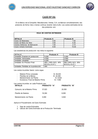 UNIVERSIDAD NACIONAL JOSÉ FAUSTINO SANCHEZ CARRION
COSTOS Página32
CASO Nº 06
En la fábrica de la Compañía Manufacturera Veritas, S.A, se fabrican simultáneamente dos
productos de forma más o menos continua durante todo el año. Los costos estimados de los
dos productos son:
Las estadísticas de producción nos indica lo siguiente:
DETALLE Producto A Producto B
Unidades Puestas en producción 5,200 3,200
Unidades Terminadas 4,500 2,600
Unidades Vendidas 4,200 2,400
Unidades En Proceso Final 500 ( 100% M.D., 40%
M.O.D y G.I.F.)
600 (100% M.D., 50%
M.O.D y G.I.F.)
Unidades Perdidas en la producción 200 0
Los costos incurridos fueron como sigue.
- Materia Prima comprada S/. 64,023
- Planillas de la fábrica S/. 24,304
- Mantenimiento de Planta S/. 8,632
- Existencia Final de Materia Prima S/. 7,000
Los costos incurridos en cada Producto son:
DETALLE PRODUCTO “A” PRODUCTO “B”
Consumo de la Materia Prima 37,023 20,000
Planilla de Salarios 16,304 8,000
Mantenimiento de Planta 5,000 3,632
Aplicar el Procedimiento de Costo Estimado
1. Hoja de costos Estimados
2. Cálculo del Costo Estimado de la Producción Terminada
HOJA DE COSTOS ESTIMADOS
DETALLE Producto A Producto B
Costo de Materiales 4.50 7.00
Costo de Mano de Obra 3.50 6.30
Costos Indirectos de fabricación 1.00 2.10
Costo Unitario Estimado 9.00 15.40
 
