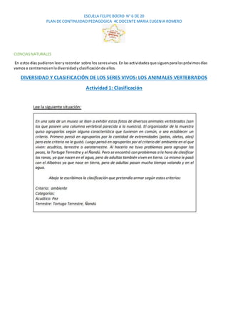 ESCUELA FELIPE BOERO N° 6 DE 20
PLAN DE CONTINUIDAD PEDAGOGICA 4C DOCENTE MARIA EUGENIA ROMERO
CIENCIASNATURALES
En estosdíaspudieron leeryrecordar sobre los seresvivos.Enlasactividadesque siguenparalospróximosdías
vamosa centrarnosenladiversidadyclasificaciónde ellos.
DIVERSIDAD Y CLASIFICACIÓN DE LOS SERES VIVOS: LOS ANIMALES VERTEBRADOS
Actividad 1: Clasificación
 