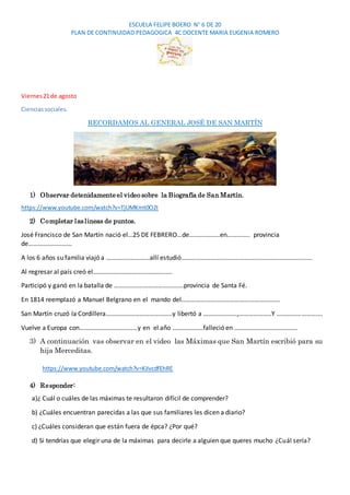 ESCUELA FELIPE BOERO N° 6 DE 20
PLAN DE CONTINUIDAD PEDAGOGICA 4C DOCENTE MARIA EUGENIA ROMERO
Viernes21de agosto
Cienciassociales.
RECORDAMOS AL GENERAL JOSÉ DE SAN MARTÍN
1) Observar detenidamente el video sobre la Biografía de San Martín.
https://www.youtube.com/watch?v=TjUMKmt0O2I
2) Completar laslineas de puntos.
José Francisco de San Martín nació el…25 DE FEBRERO…de……………….en………….. provincia
de………………………
A los 6 años su familia viajó a ………………………allí estudió………………………………………………………………………
Al regresar al país creó el………………………………………….
Participó y ganó en la batalla de …………………………………….provincia de Santa Fé.
En 1814 reemplazó a Manuel Belgrano en el mando del…………………………………………………….
San Martín cruzó la Cordillera…………………………………..y libertó a …………………,………………..Y ……………………….
Vuelve a Europa con………………………………y en el año ……………….falleció en …………………………………
3) A continuación vas observar en el video las Máximas que San Martín escribió para su
hija Merceditas.
https://www.youtube.com/watch?v=KiIvcdfEhRE
4) Responder:
a)¿ Cuál o cuáles de las máximas te resultaron difícil de comprender?
b) ¿Cuáles encuentran parecidas a las que sus familiares les dicen a diario?
c) ¿Cuáles consideran que están fuera de épca? ¿Por qué?
d) Si tendrías que elegir una de la máximas para decirle a alguien que queres mucho ¿Cuál sería?
 