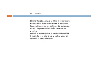 MOVILIDAD:


Eliminar los obstáculos a la libre circulación de
trabajadores en la UE mediante la mejora de
la coordinación de los sistemas de protección
social y la portabilidad de los derechos de
pensión;
Revisar la forma en que el desplazamiento de
trabajadores se interpreta y aplica, y nuevas
medidas si fuera necesario.
 