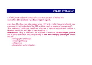 2000 Lisbon Council: The Lisbon strategy

Lisbon objective (2000): to become the most competitive and dynamic
knowledge-based economy in the world capable of sustainable economic
growth with more and better jobs and greater social cohesion
(+ respect for the environment)

Facing up the challenges of demographic change and
global economic integration (+ enlargement)
Need for coordinated action at EU level (governance)

ambitious quantitative targets for employment rates for 2010:
(70% overall and 60% for women)

new or strengthened priorities (such as skills and mobility, lifelong learning).

more but also better jobs so as to foster not only competitiveness and economic
growth but also greater social cohesion.
 
