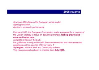 2002 revision
New set of Employment Guidelines and Recommendations in 2003

Following the 2002 evaluation, the Commission adopted a “Communication
on the future of EES” in January 2003.

revised strategy with concrete objectives and targets.
three overarching objectives

    - full employment (on the basis of Lisbon targets);
    - quality and productivity at work;
    - social cohesion and an inclusive labour market.

and insists on a better delivery and governance of EES.
 