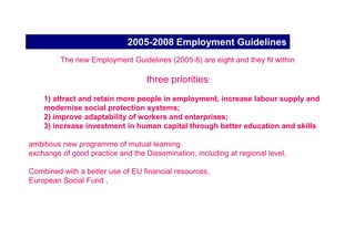 Enlargement and EES
Since the late 1990s, the objective of the Commission:
candidate countries define employment policies that prepare them for membership of the Union and
progressively adjust institutions and policies to the European Employment Strategy.

The Commission initiated in 1999 a cooperation process on employment with these countries. EU
financial support for accession
preparations for ESF

Joint Assessments Papers (JAPs),
 Most candidate countries consulted extensively on the draft Joint Assessment Papers, including
the Finance and Education Ministries and the social partners, which helped to establish policy
coherence.
implementation of the JAP commitments in 2002-2003.

The ten* new Member States prepared their first National Action Plans (NAPs) for employment in
2004, along with those of the 15* other Member States.
 