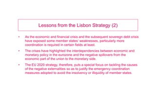 Introduction (1)

•   In March 2010, the European Commission (EC) released the Europe 2020
    strategy proposal, which strives for „smart, sustainable and inclusive growth“
    and greater policy coordination between the EU and national governments.
•   While the document was greeted with scepticism in some quarters, others
    believe it lays out the path to continued European prosperity and social
    cohesion.
•   In January 2011 a comprehensive plan was adopted by the EC “to respond
    to the crisis and to speed up Europe‘s growth“.
 