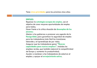 Tiene cinco prioridades para los próximos cinco años:


EMPLEO:
Repensar la estrategia europea de empleo, con el
objetivo de crear mayores oportunidades de empleo
para todos;
Hacer frente a la crítica situación de desempleo de los
jóvenes;
Alentar a los gobiernos a promover una agenda de la
flexiguridad, para garantizar la seguridad de empleo
para los trabajadores (más fácil las transiciones
laborales y el aprendizaje de por vida);
Asegurar que los trabajadores ganar Nuevas
capacidades para nuevos empleos, incluidos los
empleos verdes, que también mejorará la competitividad
de Europa y aumentar la productividad;
Ayudar a mantener a los trabajadores de edad en el
empleo y apoyar el envejecimiento activo.
 