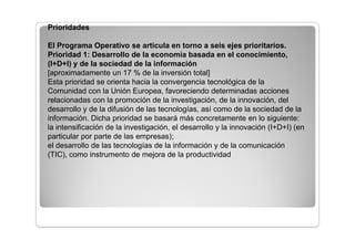 El Programa tiene por objeto contribuir significativamente a los objetivos
de la Estrategia de Lisboa, con un respaldo importante a la
investigación, la transferencia de tecnología, la innovación y el espíritu
empresarial.
Algunas acciones de la programación estarán dirigidas a mejorar la
dotación y la accesibilidad a los servicios de transporte de las redes
transeuropeas y regionales, pero también se centrarán en el recurso a
las energías renovables, el buen aprovechamiento de los recursos
energéticos, la gestión y la distribución del agua potable y el tratamiento
de las aguas residuales.
Se hará un esfuerzo especial para promover el desarrollo sostenible en
las zonas urbanas y en las zonas montañosas o periféricas de la región
 