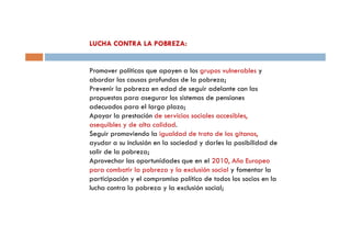 LUCHA CONTRA LA POBREZA:


Promover políticas que apoyen a los grupos vulnerables y
abordar las causas profundas de la pobreza;
Prevenir la pobreza en edad de seguir adelante con las
propuestas para asegurar los sistemas de pensiones
adecuados para el largo plazo;
Apoyar la prestación de servicios sociales accesibles,
asequibles y de alta calidad.
Seguir promoviendo la igualdad de trato de los gitanos,
ayudar a su inclusión en la sociedad y darles la posibilidad de
salir de la pobreza;
Aprovechar las oportunidades que en el 2010, Año Europeo
para combatir la pobreza y la exclusión social y fomentar la
participación y el compromiso político de todos los socios en la
lucha contra la pobreza y la exclusión social;
 