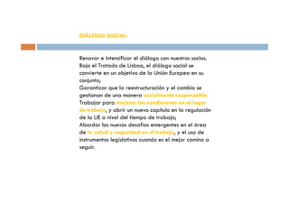 DIÁLOGO SOCIAL:


Renovar e intensificar el diálogo con nuestros socios.
Bajo el Tratado de Lisboa, el diálogo social se
convierte en un objetivo de la Unión Europea en su
conjunto;
Garantizar que la reestructuración y el cambio se
gestionan de una manera socialmente responsable;
Trabajar para mejorar las condiciones en el lugar
de trabajo, y abrir un nuevo capítulo en la regulación
de la UE a nivel del tiempo de trabajo;
Abordar los nuevos desafíos emergentes en el área
de la salud y seguridad en el trabajo, y el uso de
instrumentos legislativos cuando es el mejor camino a
seguir.
 