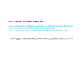 Programme in short
The MED programme is a transnational programme of European territorial
cooperation.It is financed by the European Union as an instrument of its regional
policy and of its new programming period. It continues the tradition of the
European programmes for cooperation (previously named Interreg). It takes
place within the objective « European territorial cooperation » of the period 2007-
2013.


With a budget of more than 250M€ (whose 193M€ of ERDF), the Programme will
launch , until exhaustion of its ERDF envelope, calls for projects to build
transnational partnerships aiming at meeting the priority objectives of the
Programme in the Mediterranean space.
 