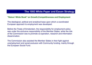 A brief history of the EES



                           The early 1990s
   The 1993 White Paper and Essen Strategy
The Amsterdam Treaty and EES launch (1997)
 The 2000 review and 2002 impact evaluation
                   The 2001 Lisbon strategy
                   The 2003 revision of EES
                   The 2005 revamp of EES
 