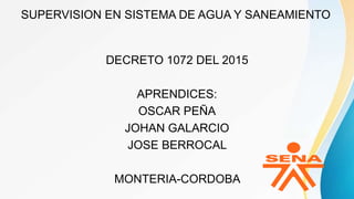 SUPERVISION EN SISTEMA DE AGUA Y SANEAMIENTO
DECRETO 1072 DEL 2015
APRENDICES:
OSCAR PEÑA
JOHAN GALARCIO
JOSE BERROCAL
MONTERIA-CORDOBA
 