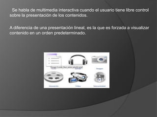 También se puede calificar como medios multimedia a los medios electrónicos.  Se habla de multimedia interactiva cuando el usuario tiene libre control sobre la presentación de los contenidos.A diferencia de una presentación lineal, es la que es forzada a visualizar contenido en un orden predeterminado.