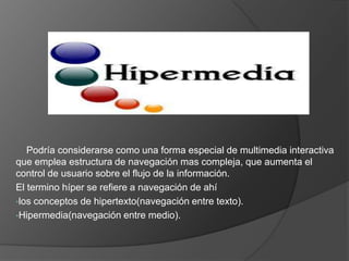     Podría considerarse como una forma especial de multimedia interactiva que emplea estructura de navegación mas compleja, que aumenta el control de usuario sobre el flujo de la información.El termino híper se refiere a navegación de ahílos conceptos de hipertexto(navegación entre texto).