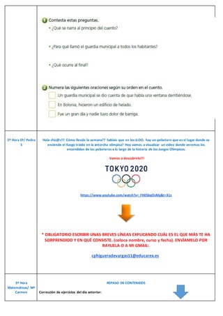 2º Hora EF/ Pedro
S
Hola chic@s!!! Cómo lleváis la semana?? Sabíais que en los JJ.OO. hay un pebetero que es el lugar donde se
enciende el fuego traído en la antorcha olímpica? Hoy vamos a visualizar un video donde veremos los
encendidos de los pebeteros a lo largo de la historia de los Juegos Olímpicos.
Vamos a descubrirlo!!!
https://www.youtube.com/watch?v=_FH0SbqOsMg&t=31s
* OBLIGATORIO ESCRIBIR UNAS BREVES LÍNEAS EXPLICANDO CUÁL ES EL QUE MÁS TE HA
SORPRENDIDO Y EN QUÉ CONSISTE. (coloca nombre, curso y fecha). ENVÍAMELO POR
RAYUELA O A MI GMAIL:
cphigueradevargas11@educarex.es
3º Hora
Matemáticas/ Mª
Carmen
REPASO DE CONTENIDOS
Corrección de ejercicios del día anterior:
 