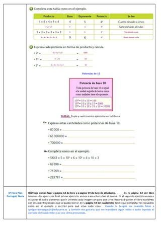 Potencias de 10
TAREAS: Copia y realiza estos ejercicios en tu libreta.
4º Hora Plan
Portugal/ Nuria
Olá! hoje vamos fazer a página 62 do livro y a página 59 do livro de atividades. En la página 62 del libro
tenemos dos ejercicios.En el primer ejercicio vamos a escuchar y leer el poema. En el segundo ejercicio vamos a
escuchar el audio y tenemos que ir uniendo cada imagen con para que sirve. Recordad que en el libro escribimos
con el lápizy flojito para que se pueda borrar. En la página 59 del cuadernillo tenéis que completar los recuadros
como en el ejemplo y escribir para qué sirve cada cosa. Cuando lo tengáis me mandáis fotos a
cphigueradevargas14@educarex.es y también me gustaría que me mandáseis algún vídeo o audio leyendo el
ejercicio del cuadernillo y así veo cómo pronunciais.
 